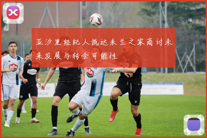亚沙里经纪人抵达米兰之家商讨未来发展与转会可能性