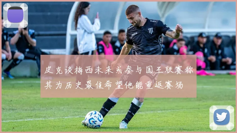 皮克谈梅西未来或参与国王联赛称其为历史最佳希望他能重返赛场