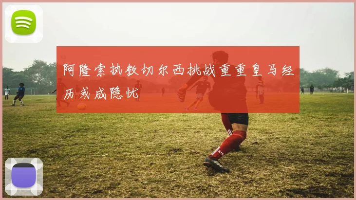 阿隆索执教切尔西挑战重重皇马经历或成隐忧