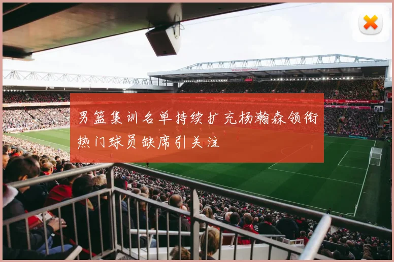 男篮集训名单持续扩充杨瀚森领衔热门球员缺席引关注