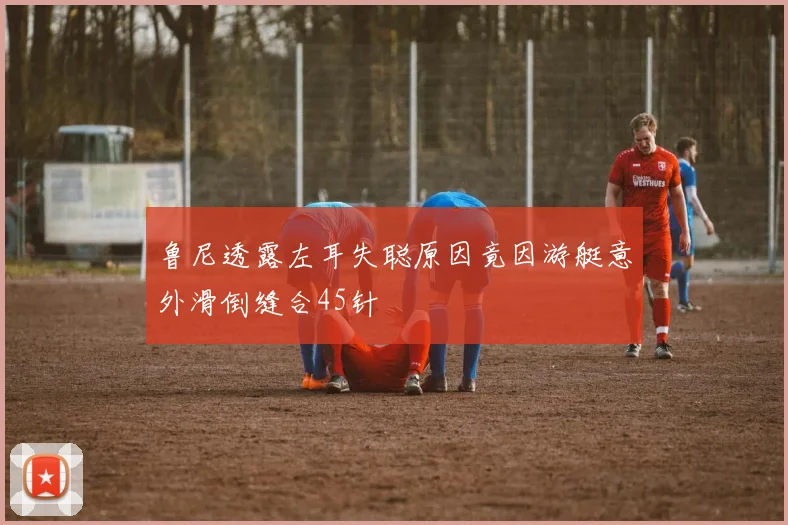 鲁尼透露左耳失聪原因竟因游艇意外滑倒缝合45针