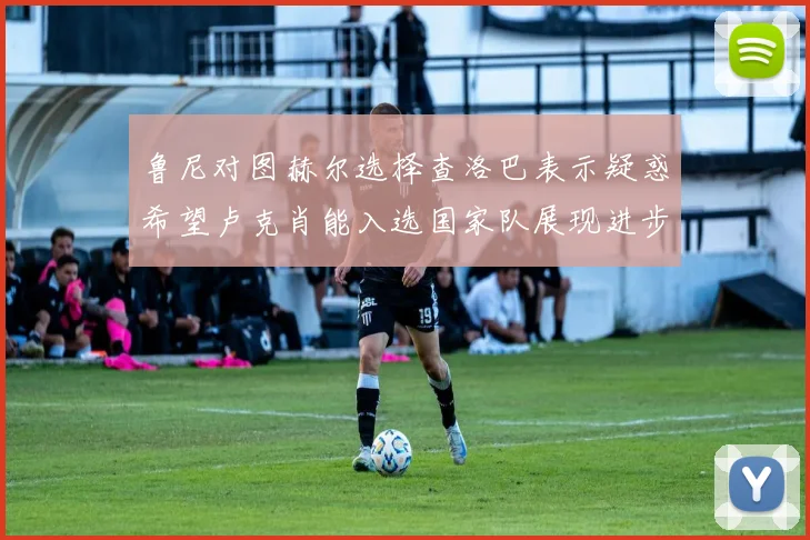 鲁尼对图赫尔选择查洛巴表示疑惑希望卢克肖能入选国家队展现进步