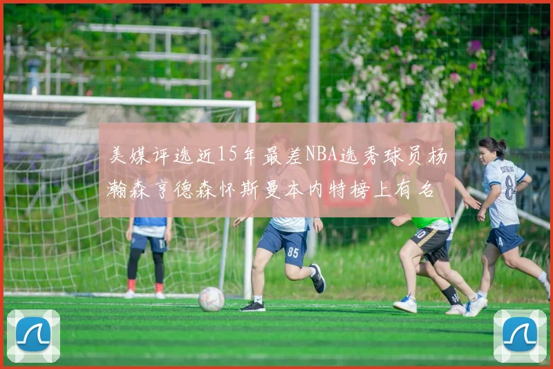美媒评选近15年最差NBA选秀球员杨瀚森亨德森怀斯曼本内特榜上有名