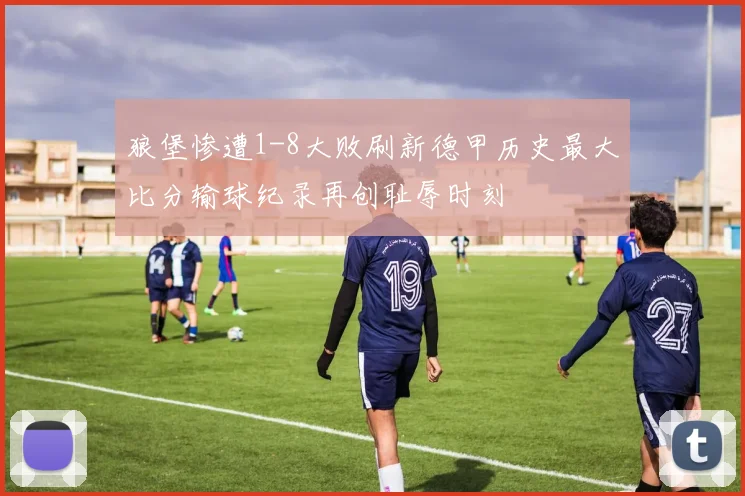 狼堡惨遭1-8大败刷新德甲历史最大比分输球纪录再创耻辱时刻
