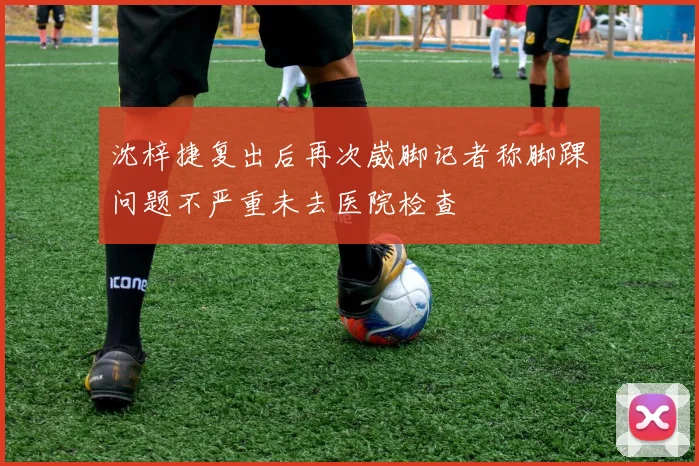 沈梓捷复出后再次崴脚记者称脚踝问题不严重未去医院检查