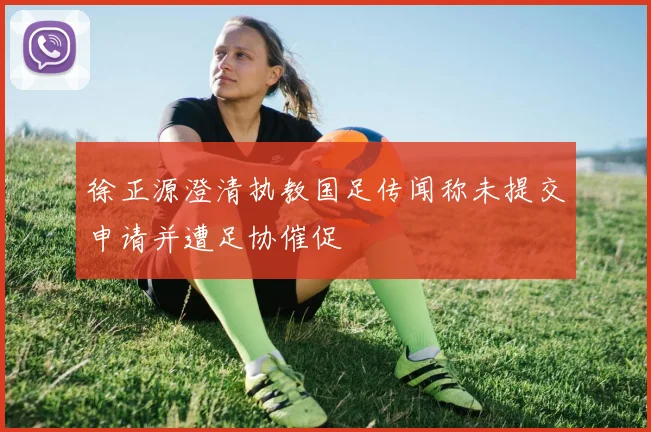 徐正源澄清执教国足传闻称未提交申请并遭足协催促