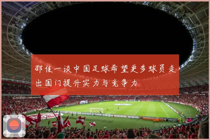 邵佳一谈中国足球希望更多球员走出国门提升实力与竞争力