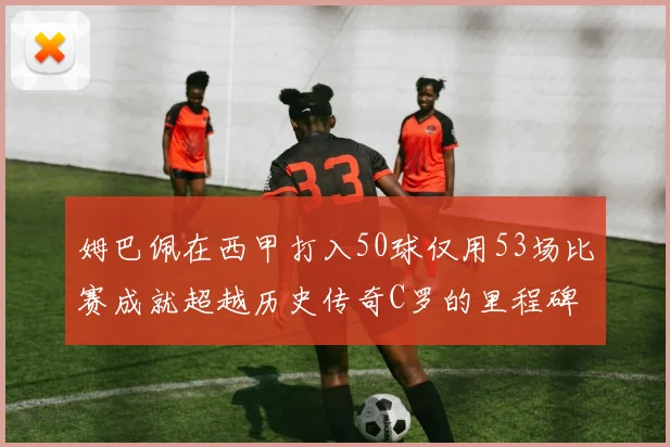 姆巴佩在西甲打入50球仅用53场比赛成就超越历史传奇C罗的里程碑