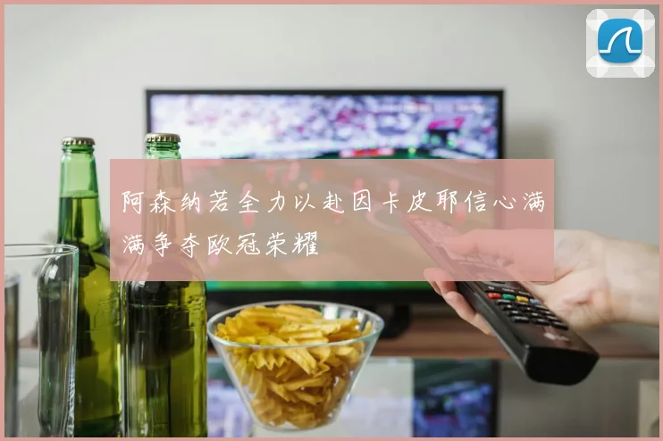 阿森纳若全力以赴因卡皮耶信心满满争夺欧冠荣耀