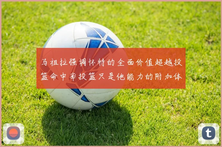 马祖拉强调怀特的全面价值超越投篮命中率投篮只是他能力的附加体现