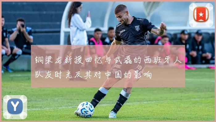 铜梁龙新援回忆与武磊的西班牙人队友时光及其对中国的影响