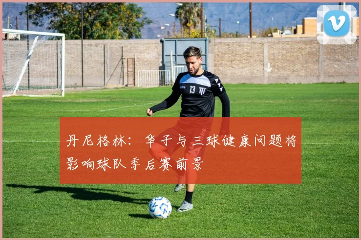 丹尼格林：华子与三球健康问题将影响球队季后赛前景