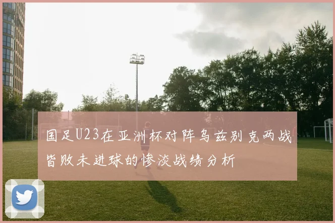国足U23在亚洲杯对阵乌兹别克两战皆败未进球的惨淡战绩分析