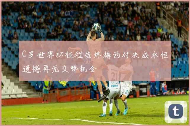 C罗世界杯征程告终梅西对决成永恒遗憾再无交锋机会