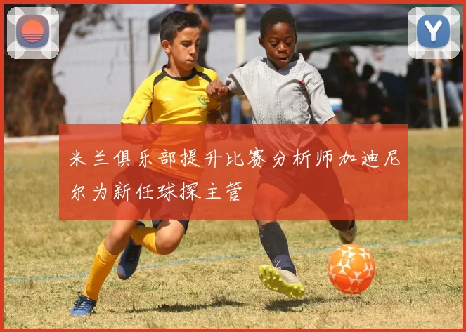 米兰俱乐部提升比赛分析师加迪尼尔为新任球探主管
