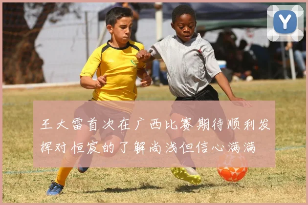 王大雷首次在广西比赛期待顺利发挥对恒宸的了解尚浅但信心满满