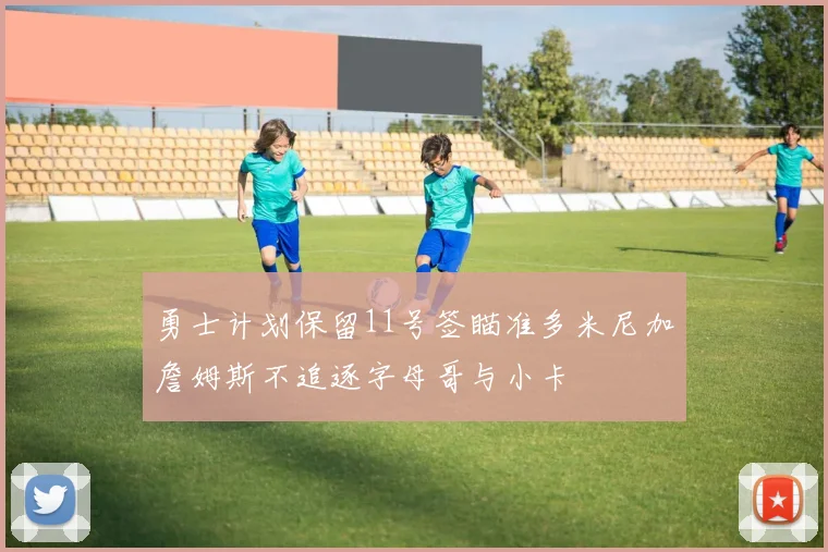 勇士计划保留11号签瞄准多米尼加詹姆斯不追逐字母哥与小卡