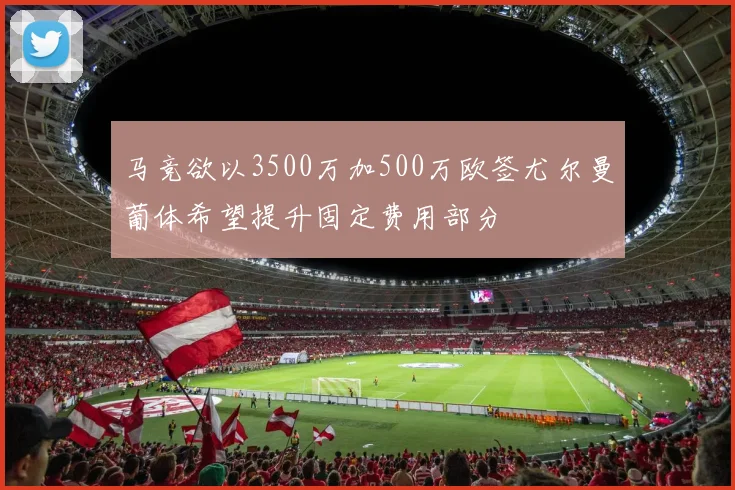 马竞欲以3500万加500万欧签尤尔曼葡体希望提升固定费用部分