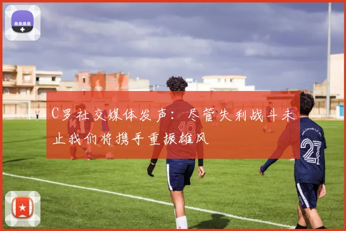 C罗社交媒体发声：尽管失利战斗未止我们将携手重振雄风