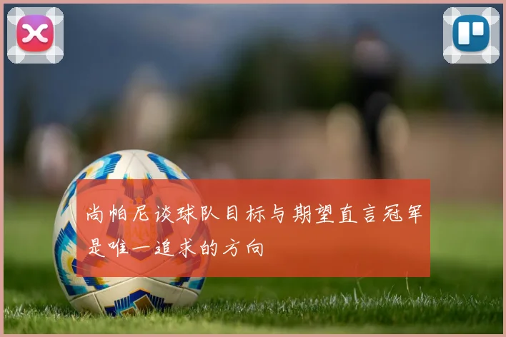 尚帕尼谈球队目标与期望直言冠军是唯一追求的方向