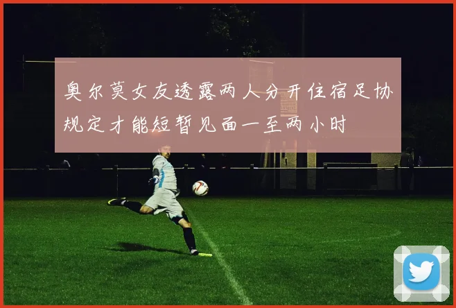 奥尔莫女友透露两人分开住宿足协规定才能短暂见面一至两小时