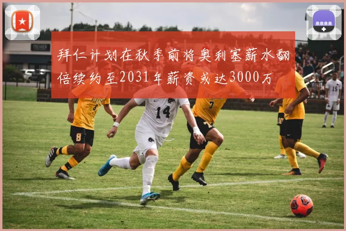 拜仁计划在秋季前将奥利塞薪水翻倍续约至2031年薪资或达3000万