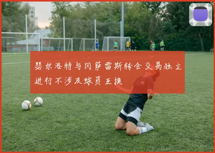 瑟尔洛特与冈萨雷斯转会交易独立进行不涉及球员互换